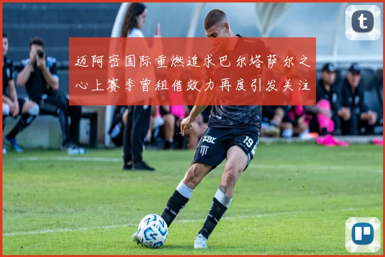 迈阿密国际重燃追求巴尔塔萨尔之心上赛季曾租借效力再度引发关注