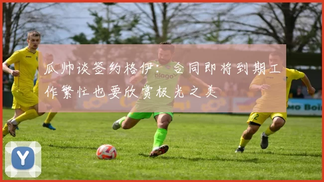 瓜帅谈签约格伊：合同即将到期工作繁忙也要欣赏极光之美
