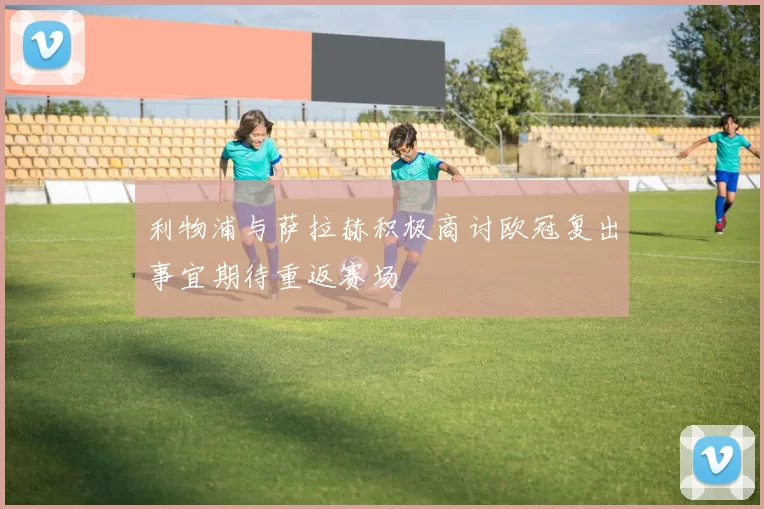 利物浦与萨拉赫积极商讨欧冠复出事宜期待重返赛场