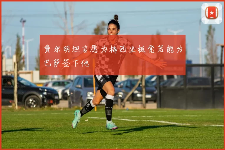 费尔明坦言愿为梅西坐板凳若能为巴萨签下他