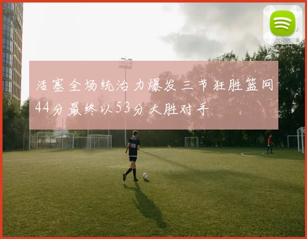 活塞全场统治力爆发三节狂胜篮网44分最终以53分大胜对手