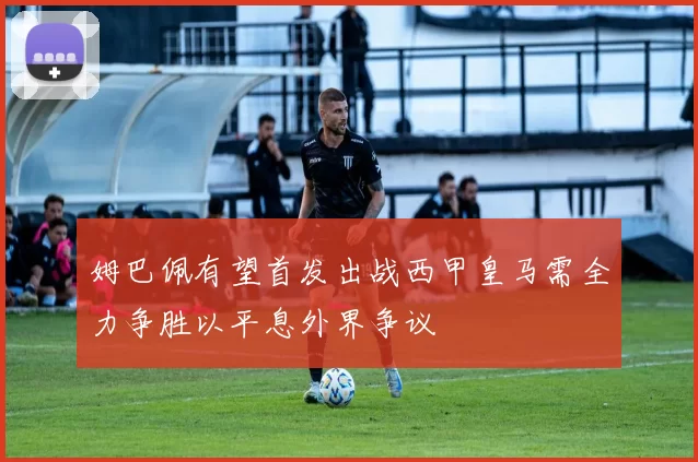 姆巴佩有望首发出战西甲皇马需全力争胜以平息外界争议